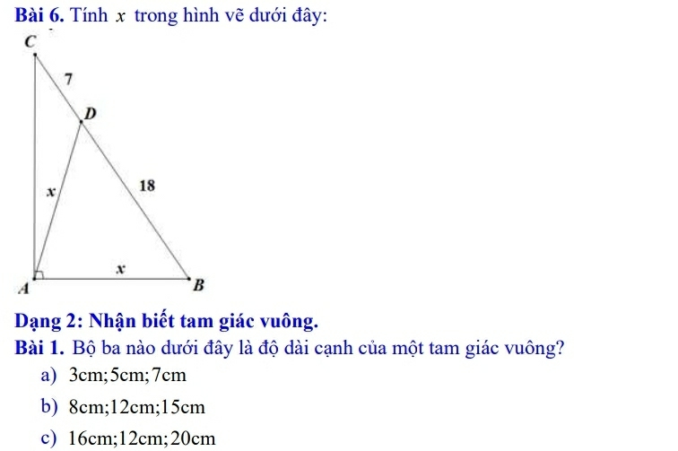 Tính x trong hình vẽ dưới đây:
Dạng 2: Nhận biết tam giác vuông.
Bài 1. Bộ ba nào dưới đây là độ dài cạnh của một tam giác vuông?
a) 3cm; 5cm; 7cm
b) 8cm; 12cm; 15cm
c) 16cm; 12cm; 20cm