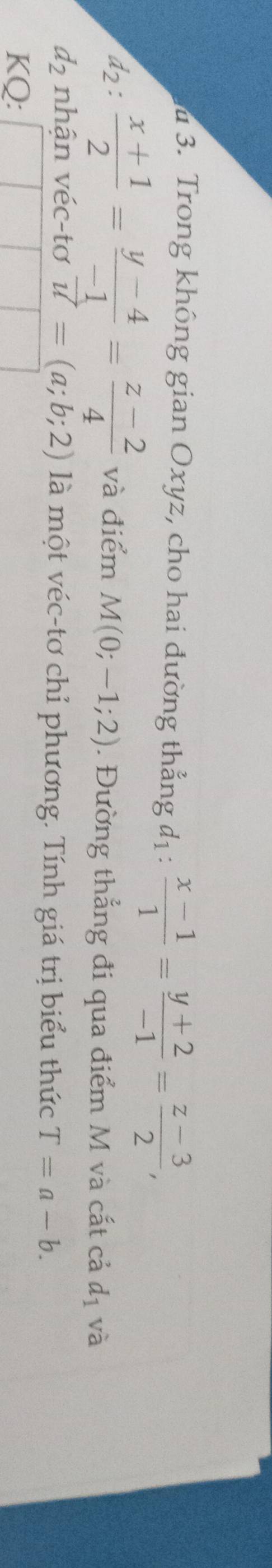 Trong không gian Oxyz, cho hai đường thẳng d_1: (x-1)/1 = (y+2)/-1 = (z-3)/2 , 
12 :  (x+1)/2 = (y-4)/-1 = (z-2)/4  và điểm M(0;-1;2). Đường thẳng đi qua điểm M và cất cả d_1 và
d_2 nhận véc-tơ vector u=(a;b;2) là một véc-tơ chỉ phương. Tính giá trị biểu thức T=a-b. 
KQ: