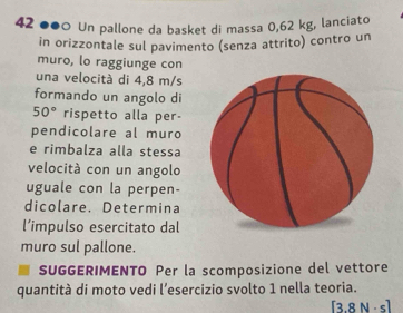 42 ●●0 Un pallone da basket di massa 0,62 kg, lanciato 
in orizzontale sul pavimento (senza attrito) contro un 
muro, lo raggiunge con 
una velocità di 4,8 m/s
formando un angolo di
50° rispetto alla per- 
pendicolare al muro 
e rimbalza alla stessa 
velocità con un angolo 
uguale con la perpen- 
dicolare. Determina 
l’impulso esercitato dal 
muro sul pallone. 
SUGGERIMENTO Per la scomposizione del vettore 
quantità di moto vedi l’esercizio svolto 1 nella teoria.
[3.8N· s]