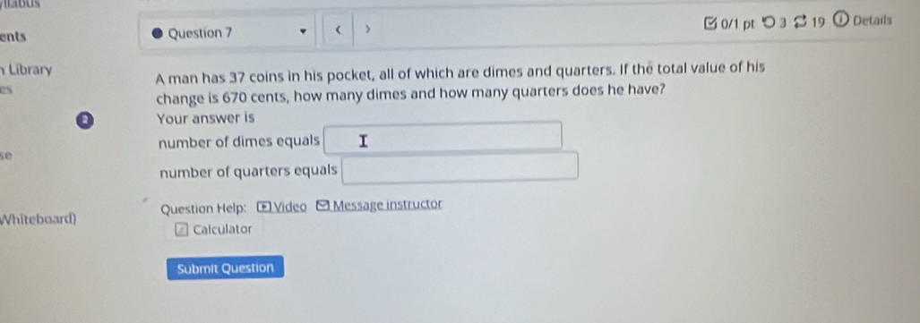 ents Question 7 > □ 0/1 pt つ 3 2 19 Details 
( 
Library 
A man has 37 coins in his pocket, all of which are dimes and quarters. If the total value of his 
es 
change is 670 cents, how many dimes and how many quarters does he have? 
o Your answer is 
number of dimes equals □  I
∴ △ AB)=CN
se 
number of quarters equals 1/2 □  
Whiteboard) Question Help: Œ Video - Message instructor 
Calculator 
Submit Question