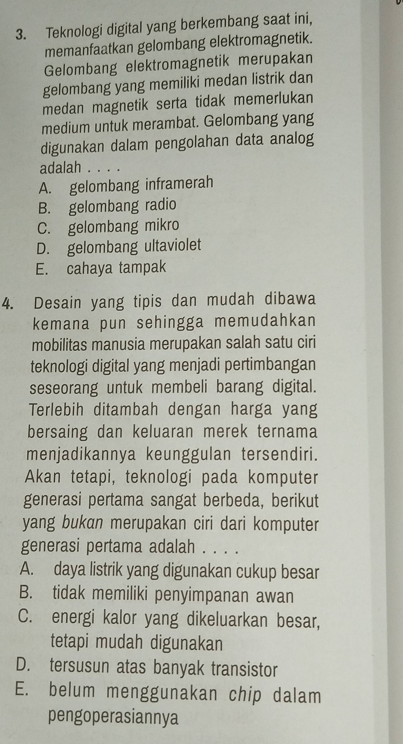 Teknologi digital yang berkembang saat ini,
memanfaatkan gelombang elektromagnetik.
Gelombang elektromagnetik merupakan
gelombang yang memiliki medan listrik dan
medan magnetik serta tidak memerlukan
medium untuk merambat. Gelombang yang
digunakan dalam pengolahan data analog
adalah . . . .
A. gelombang inframerah
B. gelombang radio
C. gelombang mikro
D. gelombang ultaviolet
E. cahaya tampak
4. Desain yang tipis dan mudah dibawa
kemana pun sehingga memudahkan
mobilitas manusia merupakan salah satu ciri
teknologi digital yang menjadi pertimbangan
seseorang untuk membeli barang digital.
Terlebih ditambah dengan harga yang
bersaing dan keluaran merek ternama
menjadikannya keunggulan tersendiri.
Akan tetapi, teknologi pada komputer
generasi pertama sangat berbeda, berikut
yang bukan merupakan ciri dari komputer
generasi pertama adalah . . . .
A. daya listrik yang digunakan cukup besar
B. tidak memiliki penyimpanan awan
C. energi kalor yang dikeluarkan besar,
tetapi mudah digunakan
D. tersusun atas banyak transistor
E. belum menggunakan chip dalam
pengoperasiannya