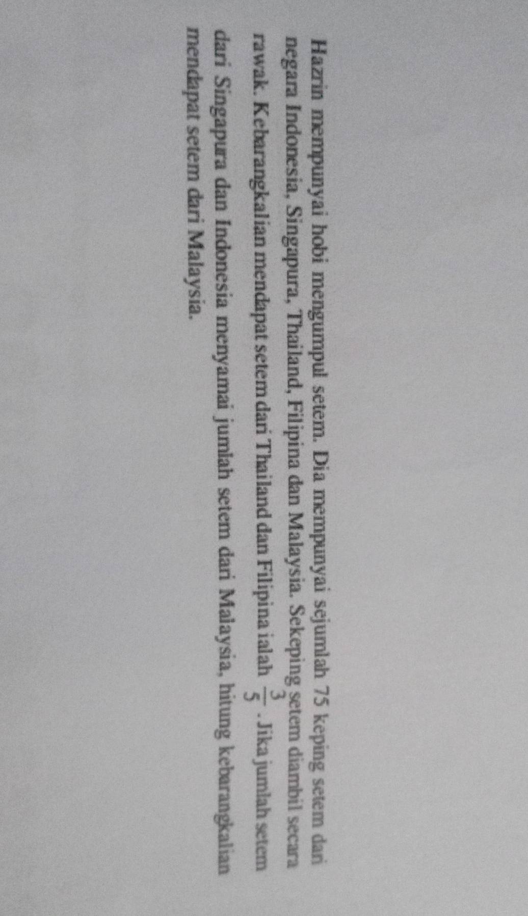 Hazrin mempunyai hobi mengumpul setem. Dia mempunyai sejumlah 75 keping setem dari 
negara Indonesia, Singapura, Thailand, Filipina dan Malaysia. Sekeping setem diambil secara 
rawak. Kebarangkalian mendapat setem dari Thailand dan Filipina ialah  3/5 . Jika jumlah setem 
dari Singapura dan Indonesia menyamai jumlah setem dari Malaysia, hitung kebarangkalian 
mendapat setem dari Malaysia.
