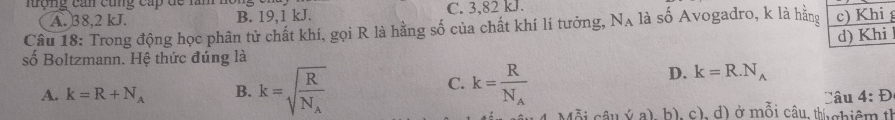 lượng can cùng cấp đề lăn
A. 38, 2 kJ. B. 19, 1 kJ. C. 3,82 kJ.
Câu 18: Trong động học phân tử chất khí, gọi R là hằng số của chất khí lí tưởng, N_A là shat O Avogadro, k là hằng
số Boltzmann. Hệ thức đúng là
A. k=R+N_A B. k=sqrt(frac R)N_A
C. k=frac RN_A
D. k=R.N_A
Câu 4:D 
câu ý a), b), c), d) ở mỗi câu, thị chiêm th