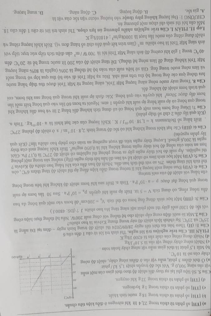 [TH] số phân tử chứa trong 22, 4 lít khí nitrogen ở điều kiện tiêu chuẩn.
b) [TH] số phân tử chứa trong 18 g nước tỉnh khiết.
e) [TH] số phân tử chứa trong 1 g hydrogen.
d) [TH] số phân tử chứa trong 32 g khí oxygen. 
Câu 5. Số liệu ghi lại sự thay đổi nhiệt độ theo thời gian của một mẫ
vật rần nặng 500,0 g. Với tốc độ truyền nhiệt 1,5 kJ / phút
a) Ở thời điểm 3 phút, mẫu vật rần ở điểm nóng chảy, nhiệt độ nón
chày của nó là 10°C.
b) Mắt 1,5' phút là thời gian mẫu vật nóng chảy hoàn toàn .
c) Nhiệt nóng chây riêng vật rần là 5.10^3J/kg
d) Nhiệt dung riêng của chất rấn là 4200 J/kg.K
PHẢN III Câu trắc nghiệm trả lời ngắn. Thí sinh trả lời từ câu 1 đến câu 6
Cầu 1: (H) Theo bản tin thời tiết ngày 28/09/2024 thi nhiệt độ trung bình ngày - đêm tại Đà nẵng là
25°C và 23°C. Sự chênh lệch nhiệt độ này trong thang Kelvin là bao nhiêu?
Câu 2.Một lò sưởi điện cung cấp nhiệt cho hệ thống với công suất 200W. Nếu hệ thống thực hiện công
với tốc độ 120J mỗi giây thì một phút nội năng tăng lên bao nhiêu J ? (ĐS: 4800J )
Câu 3: (HB) Một học sinh dùng ống bơm có thể tích V_0=200cm^3 để bơm vào một quả bóng da ban
đầu trống rỗng, có dung tích V=5U It. Biết áp suất khí quyền p_o=10^5Pa. Sau 50 lần bơm áp suất
trong quả bóng đạt được p=a· 10^5Pa. Tính a. Biết sau khi bơm nhiệt độ không khí bên trong bóng
cân bằng với nhiệt độ của môi trường.
Câu 4: (VD) Đun nóng một lượng khí lí tưởng trong điều kiện đẳng áp thì nhiệt độ tăng thêm 6°C , còn
thể tích khỉ tăng thêm 2% so với thể tích ban đầu. Nhiệt độ ban đầu của khí bằng bao nhiêu độ Kelvin ?
Câu 5: (VD) Một học sinh làm vỡ nhiệt kế và làm đồ hầu hết thủy ngân (Hg) xuống sản trong một phòng
thí nghiệm. Áp suất do hơi thủy ngân gây ra trong phòng thí nghiệm có nhiệt 4027°C là 0,17 Pa. Giới
hạn an toàn của nồng độ hơi thủy ngân trong không khí là 0,050mg/m^3. Biết khổi lượng mol của thủy
ngân là 200,6 g/mol. Lượng thủy ngân trên đã vượt ngưỡng an toàn cho phép bao nhiêu lần? (Kết quả
lấy phần nguyên)
Câu 6: (HB) Các hạt khôi trong không khí có tốc độ trung bình 2,8· 10^(-1)m/ s ở nhiệt độ phòng 27°C.Biết hằng số Boltzmann k=1,38· 10^(-23)J/K. Khối lượng của các hạt khói là a· 10^(-15)kg. Tính a.
(Kết quả lấy đến 2 chữ số thập phân)
Câu 7: Dùng ống bơm bơm một quả bóng có có dung tích không đổi bằng 2 lít và ban đầu không khí
trong qua bóng có áp suất bằng áp suất khí quyển 1 atm. Người ta bơm 60 lần vào quả bóng biết mỗi lần
bơm đầy được 50cm^3 khí quyền vào quả bóng. Xác định áp suất khí trong quả bóng sau khi bơm, coi
quá trình bơm nhiệt độ không đổi.
Câu 8. Trong máy nước nóng năng lượng Mặt Trời, năng lượng từ Mặt Trời được thu thập bằng nước
lưu thông qua các ống trong bộ thu trên mái nhà. Bức xạ Mặt Trời đi vào bộ thu qua lớp vỏ trong suốt
và làm nóng nước trong ống. Giả sử hiệu suất của toàn bộ hệ thống là 20% (nghĩa là 80% năng lượng
Mặt Trời không dùng để làm nóng hệ thống). Để tăng nhiệt độ của 200 lít nước trong bề từ 20°C đến
40°C trong 1 giờ khi cường độ ánh sáng Mặt Trời tới là 700W/m^2 cần diện tích tiếp xúc trực tiếp với
ánh sáng Mặt Trời là bao nhiêu m^2 (làm tròn kết quả đến chữ số hàng đơn vị). Biết khối lượng riêng và
nhiệt dung riêng của nước lần lượt là 1000kg/m^3; 4180J/kg.K
Lop 11. PHẢN I, Câu trắc nghiệm nhiều phương án lựa chọn. Thí sinh trả lời từ câu 1 đến câu 18.
Mỗi câu hỏi thí sinh chỉ chọn một phương án.
CHƯONG 1: Đại lượng không phụ thuộc vào hướng véctơ vận tốc của vật là
A. gia tốc. B. động lượng. C. động năng. D. xung lượng.