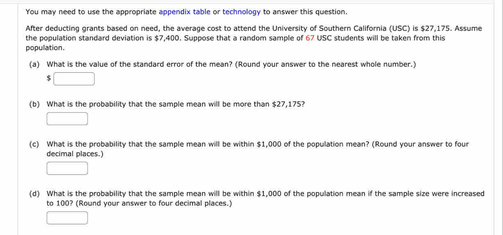 You may need to use the appropriate appendix table or technology to answer this question.
After deducting grants based on need, the average cost to attend the University of Southern California (USC) is $27,175. Assume
the population standard deviation is $7,400. Suppose that a random sample of 67 USC students will be taken from this
population.
(a) What is the value of the standard error of the mean? (Round your answer to the nearest whole number.)
$□
(b) What is the probability that the sample mean will be more than $27,175?
□ 
(c) What is the probability that the sample mean will be within $1,000 of the population mean? (Round your answer to four
decimal places.)
□ 
(d) What is the probability that the sample mean will be within $1,000 of the population mean if the sample size were increased
to 100? (Round your answer to four decimal places.)
□