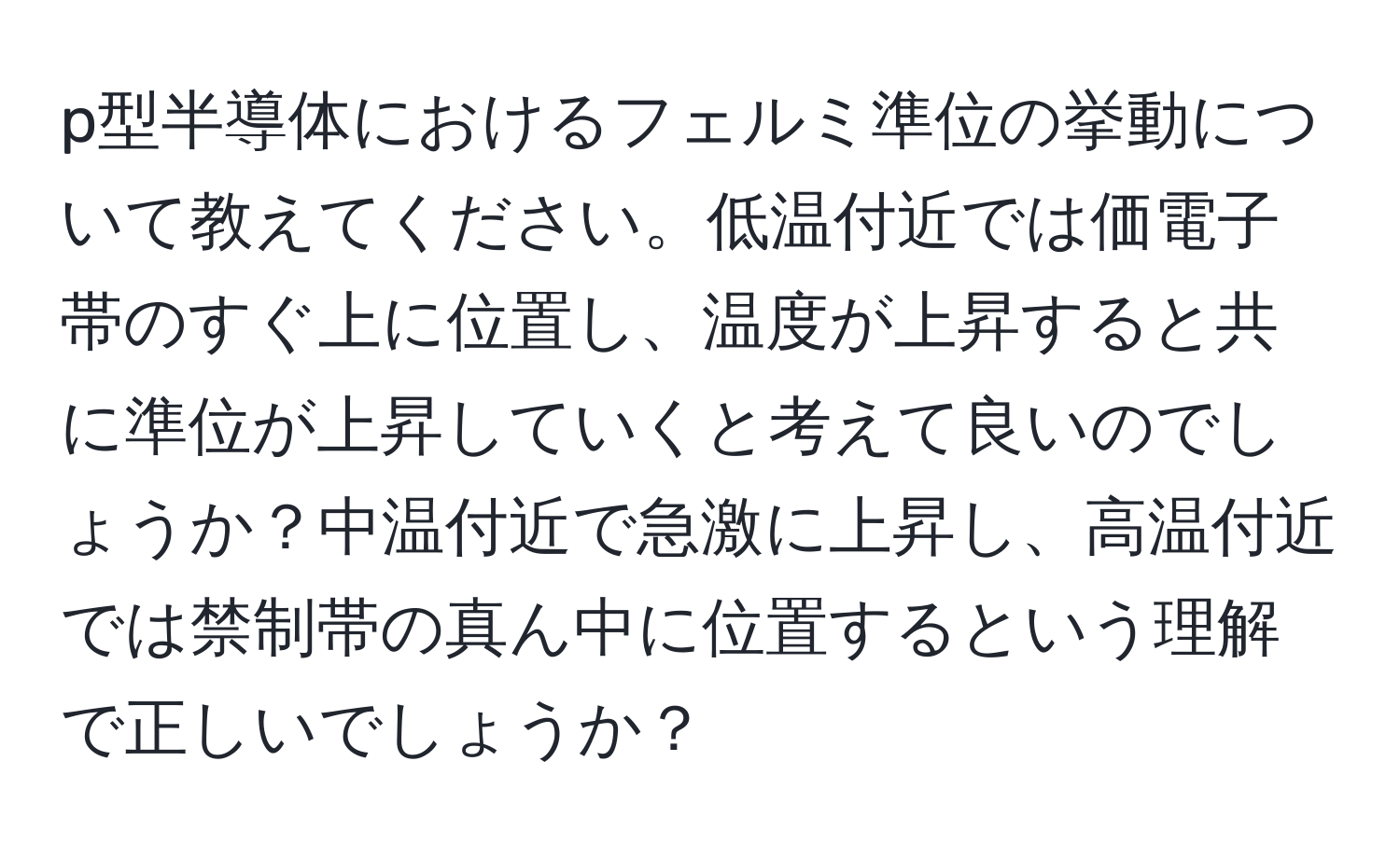 p型半導体におけるフェルミ準位の挙動について教えてください。低温付近では価電子帯のすぐ上に位置し、温度が上昇すると共に準位が上昇していくと考えて良いのでしょうか？中温付近で急激に上昇し、高温付近では禁制帯の真ん中に位置するという理解で正しいでしょうか？