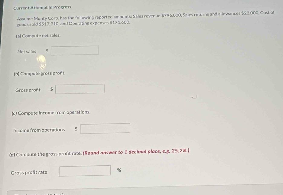 Current Attempt in Progress 
Assume Monty Corp. has the following reported amounts: Sales revenue $796,000, Sales returns and allowances $23,000, Cost of 
goods sold $517,910, and Operating expenses $171,600. 
(a) Compute net sales. 
Net sales $
(b) Compute gross proft. 
Gross proft $
(c) Compute income from operations. 
Income from operations $
(d) Compute the gross proft rate. (Round answer to 1 decimal place, e.g. 25.2%.) 
Gross proft rate %