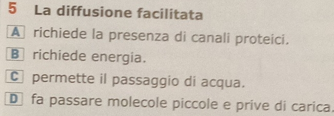 La diffusione facilitata
A richiede la presenza di canali proteici.
B richiede energia.
C permette il passaggio di acqua.
D fa passare molecole piccole e prive di carica.