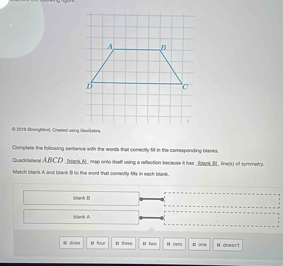 owing ligure. 
© 2016 StrongMind. Created using GeoGebra. 
Complete the following sentence with the words that correctly fill in the corresponding blanks. 
Quadrilateral ABCD _[blank A]_ map onto itself using a reflection because it has _[blank B]_ line(s) of symmetry. 
Match blank A and blank B to the word that correctly fills in each blank. 
blank B 
blank A 
does four three :: two :: zero : one doesn't