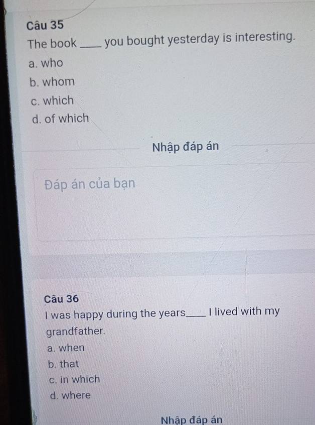 The book_ you bought yesterday is interesting.
a. who
b. whom
c. which
d. of which
Nhập đáp án
Đáp án của bạn
Câu 36
I was happy during the years _ I lived with my
grandfather.
a. when
b. that
c. in which
d. where
Nhập đáp án