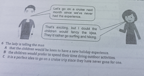 Let's go on a cruise next
month since we've never
had the experience.
That's exciting, but I doubt the
children would fancy the idea.
They'd rather go surfing and hiking.
6 The lady is telling the man
A that the children would be keen to have a new holiday experience.
B the children would prefer to spend their time doing outdoor activities.
C it is a perfect idea to go on a cruise trip since they have never gone for one.