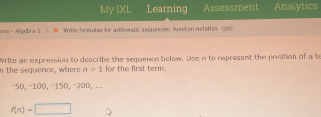 My IXL Learning Assessment Analytics 
ons - Algebra 1 Write formulas for arithmetic sequences: function notation QBG 
Write an expression to describe the sequence below. Use n to represent the position of a te 
n the sequence, where n=1 for the first term.
-50, −100, −150, -200, ...
f(n)=□