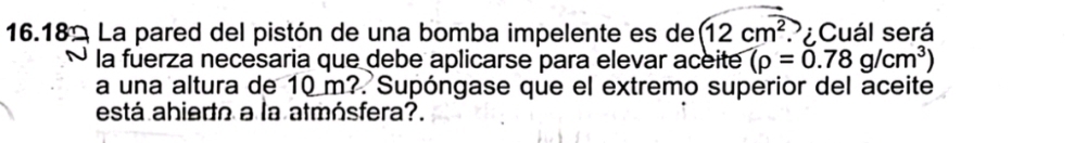 16.18 La pared del pistón de una bomba impelente es de 12cm^2 P¿Cuál será 
la fuerza necesaria que debe aplicarse para elevar aceite (rho =0.78g/cm^3)
a una altura de 10 m?. Supóngase que el extremo superior del aceite 
está abiedto a la atmósfera?.