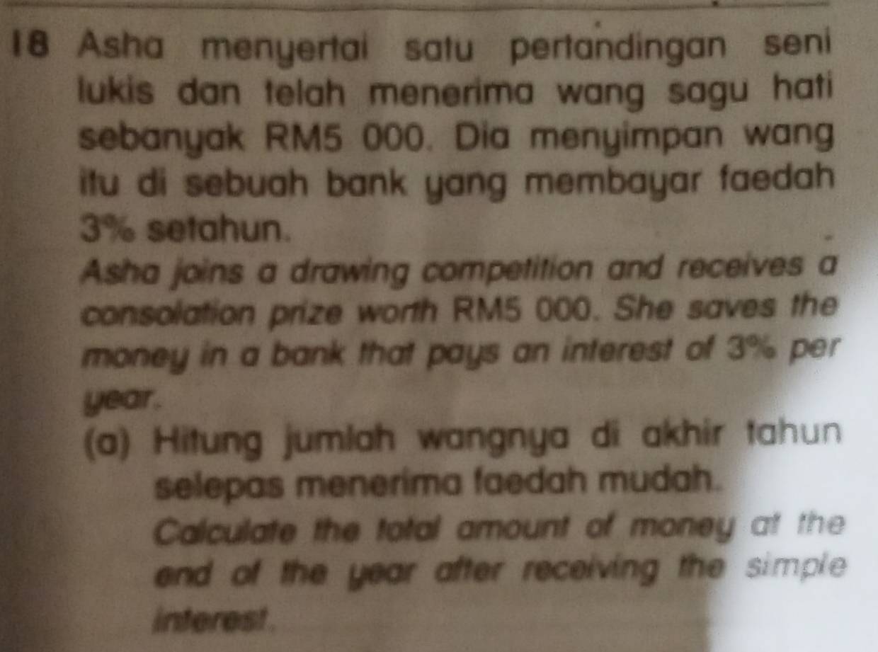 Asha menyertai satu pertandingan seni 
lukis dan telah menerima wang sagu hati 
sebanyak RM5 000. Dia menyimpan wang 
itu di sebuah bank yang membayar faedah .
3% setahun. 
Asha joins a drawing competition and receives a 
consolation prize worth RM5 000. She saves the 
money in a bank that pays an interest of 3% per
year. 
(a) Hitung jumlah wangnya di akhir tahun 
selepas menerima faedah mudah. 
Calculate the total amount of money at the 
end of the year after receiving the simple 
interest.