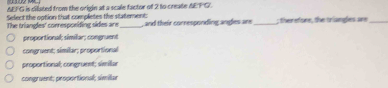 AEFG is dilated from the origin at a scale factor of 2 to create AEFG.
Select the option that completes the statement:
The triangles' corresponding sides are_ , and their corresponding angles are _; therefore, the triangles are_
proportional; similar; congruent
congruent; similar; proportional
proportional; congruent; similar
congruent; proportional; smilar
