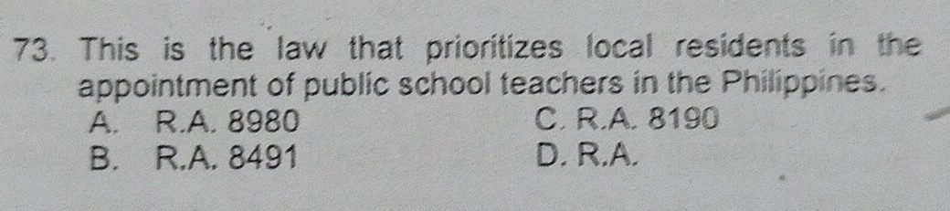 This is the law that prioritizes local residents in the
appointment of public school teachers in the Philippines.
A. R.A. 8980 C. R.A. 8190
B. R.A. 8491 D. R.A.