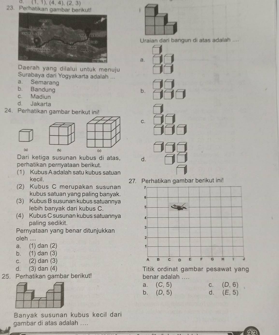 a. (1,1),(4,4), (2,3)
23. Perhatikan gambar berikut! |
Uraian dari bangun di atas adalah ....
a.
Daerah yang dilalui untuk menuju
Surabaya dari Yogyakarta adalah ...
a. Semarang
b. Bandung b.
c. Madiun
d. Jakarta
24. Perhatikan gambar berikut ini!
C.
(a) (b)
Dari ketiga susunan kubus di atas, d.
perhatikan pernyataan berikut.
(1) Kubus A adalah satu kubus satuan
kecil.
27. Perhatikan gambar berikut ini!
(2) Kubus C merupakan susunan 
kubus satuan yang paling banyak. 
(3) Kubus B susunan kubus satuannya
lebih banyak dari kubus C.
(4) Kubus C susunan kubus satuannya 
paling sedikit.
Pernyataan yang benar ditunjukkan
oleh ....
a. (1) dan (2)
b. (1) dan (3)
c. (2) dan (3)
d. (3) dan (4) Titik ordinat gambar pesawat yang
25. Perhatikan gambar berikut! benar adalah ....
a. (C,5) C. (D,6)
b. (D,5) d. (E,5)
Banyak susunan kubus kecil dari
gambar di atas adalah ....
20