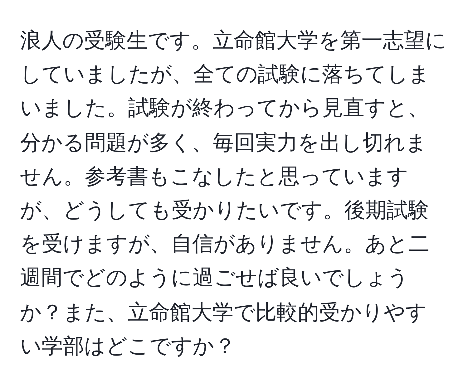 浪人の受験生です。立命館大学を第一志望にしていましたが、全ての試験に落ちてしまいました。試験が終わってから見直すと、分かる問題が多く、毎回実力を出し切れません。参考書もこなしたと思っていますが、どうしても受かりたいです。後期試験を受けますが、自信がありません。あと二週間でどのように過ごせば良いでしょうか？また、立命館大学で比較的受かりやすい学部はどこですか？