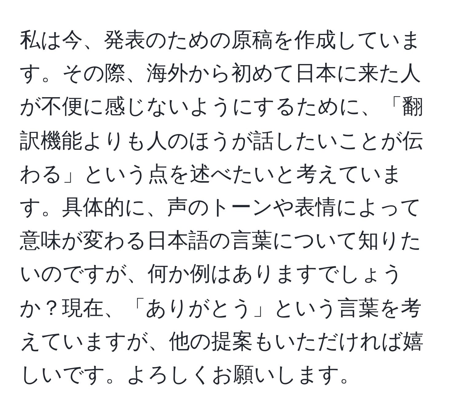 私は今、発表のための原稿を作成しています。その際、海外から初めて日本に来た人が不便に感じないようにするために、「翻訳機能よりも人のほうが話したいことが伝わる」という点を述べたいと考えています。具体的に、声のトーンや表情によって意味が変わる日本語の言葉について知りたいのですが、何か例はありますでしょうか？現在、「ありがとう」という言葉を考えていますが、他の提案もいただければ嬉しいです。よろしくお願いします。