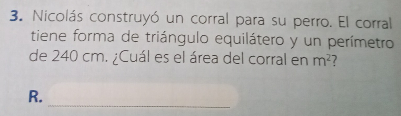 Nicolás construyó un corral para su perro. El corral 
tiene forma de triángulo equilátero y un perímetro 
de 240 cm. ¿Cuál es el área del corral en m^2
_ 
R.