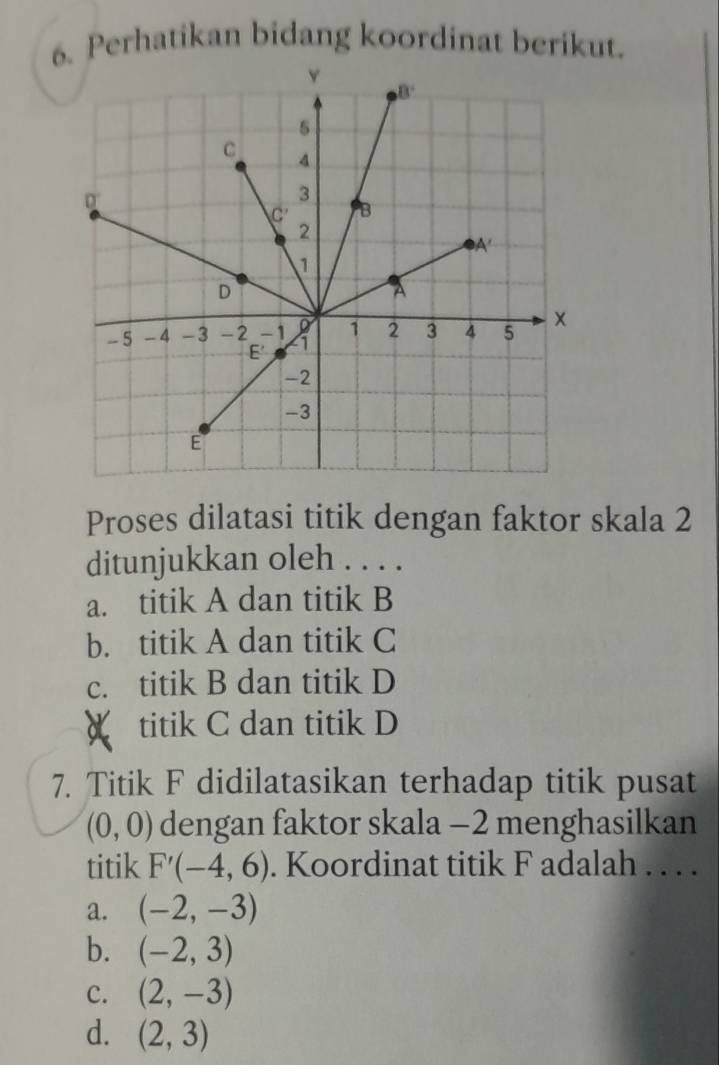 Perhatikan bidang koordinat berikut.
Proses dilatasi titik dengan faktor skala 2
ditunjukkan oleh . . . .
a. titik A dan titik B
b. titik A dan titik C
c. titik B dan titik D
X titik C dan titik D
7. Titik F didilatasikan terhadap titik pusat
(0,0) dengan faktor skala −2 menghasilkan
titik F'(-4,6). Koordinat titik F adalah . . . .
a. (-2,-3)
b. (-2,3)
c. (2,-3)
d. (2,3)