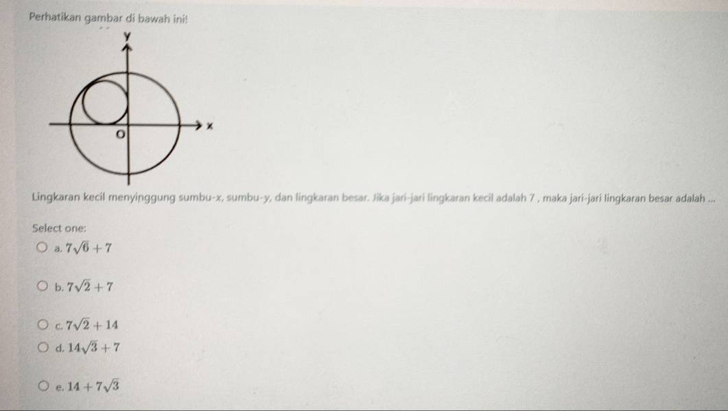 Perhatikan gambar di bawah ini!
Lingkaran kecil menyinggung sumbu- x, sumbu- y, dan lingkaran besar. Jika jari-jari lingkaran kecil adalah 7 , maka jari-jari lingkaran besar adalah ...
Select one:
a. 7sqrt(6)+7
b. 7sqrt(2)+7
C. 7sqrt(2)+14
d. 14sqrt(3)+7
e. 14+7sqrt(3)