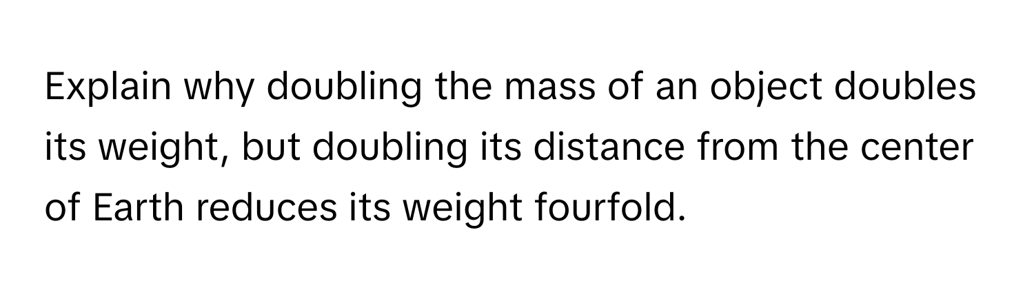 Explain why doubling the mass of an object doubles its weight, but doubling its distance from the center of Earth reduces its weight fourfold.