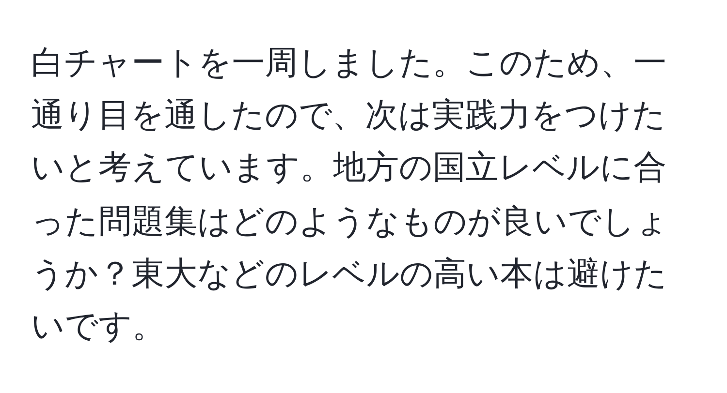 白チャートを一周しました。このため、一通り目を通したので、次は実践力をつけたいと考えています。地方の国立レベルに合った問題集はどのようなものが良いでしょうか？東大などのレベルの高い本は避けたいです。