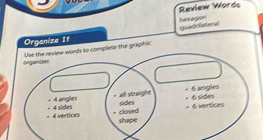 Review Words
hexagon
quadrilateral
Organize It
Use the review words to complete the graphic
organizer.
4 angles all straight 6 angles
sides 6 sides
4 sides
4 vertices closed 6 vertices
shape