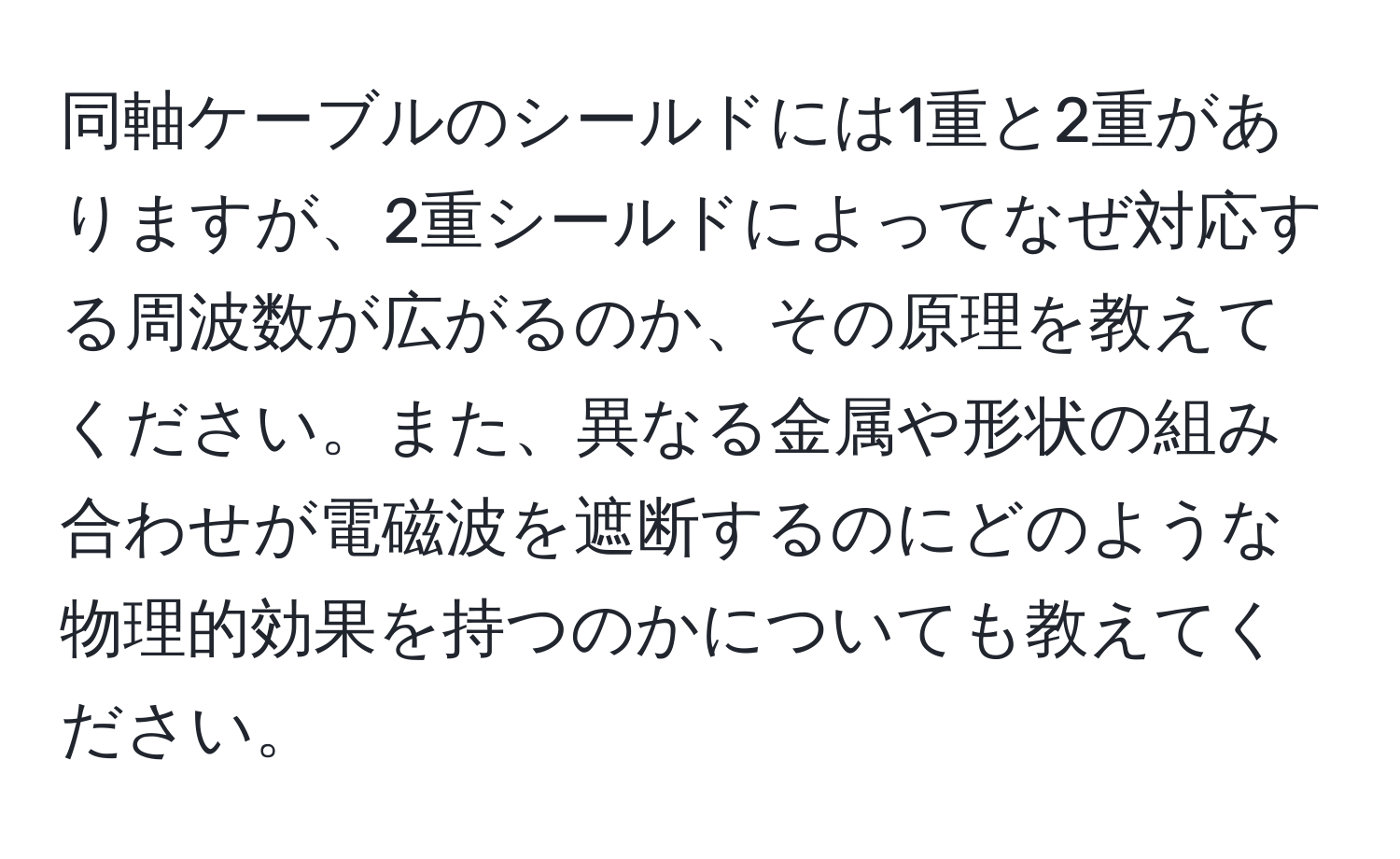 同軸ケーブルのシールドには1重と2重がありますが、2重シールドによってなぜ対応する周波数が広がるのか、その原理を教えてください。また、異なる金属や形状の組み合わせが電磁波を遮断するのにどのような物理的効果を持つのかについても教えてください。