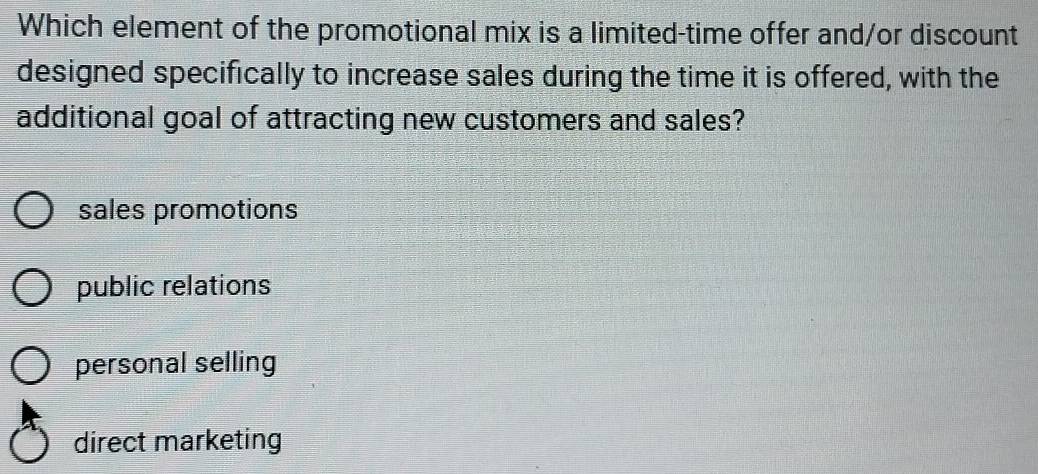 Which element of the promotional mix is a limited-time offer and/or discount
designed specifically to increase sales during the time it is offered, with the
additional goal of attracting new customers and sales?
sales promotions
public relations
personal selling
direct marketing