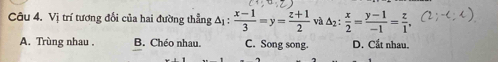 Vị trí tương đối của hai đường thẳng △ _1: (x-1)/3 =y= (z+1)/2  và △ _2: x/2 = (y-1)/-1 = z/1 .
A. Trùng nhau . B. Chéo nhau. C. Song song. D. Cắt nhau.