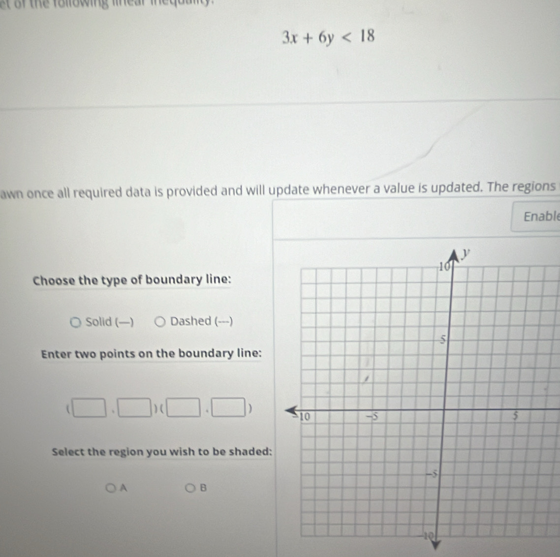 st of the following linear inequally .
3x+6y<18</tex> 
awn once all required data is provided and will update whenever a value is updated. The regions
Enable
Choose the type of boundary line:
Solid (—) Dashed (---)
Enter two points on the boundary line:
(□ ,□ )(□ ,□ )
Select the region you wish to be shaded:
A
B