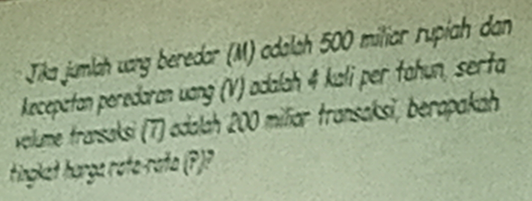 Jika jumlah uang beredar (M) odalah 500 miliar rupíah dan 
kecepatan peredaran uang (V) adalah 4 kali per tahun, serta 
velume transaksi (7) adalah 200 miliar transaksi, berapakah 
tingkat harga rata-rata (?)?