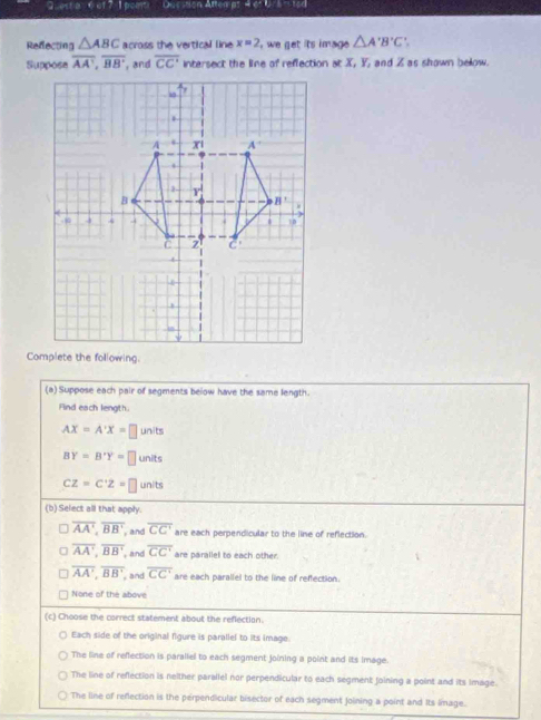 Quest a 0of2 I pom  Question Attempt 4 et Ura n ted
Refecting △ ABC across the vertical line x=2 we get its image. △ A'B'C'.
Suppose overline AA',overline BB' , and overline CC' intersect the line of reflection at X, Y, and Z as shown below.
(a) Suppose each pair of segments below have the same length.
Find each length.
AX=A'X=□ units
BY=B'Y=□ units
CZ=C'Z=□ units
(b) Select all that apply.
overline AA',overline BB' , and overline CC' are each perpendicular to the line of reflection.
overline AA',overline BB' , and overline CC' are parallel to each other.
overline AA',overline BB' , and overline CC' are each parallel to the line of reffection
None of the above
(c) Choose the correct statement about the reflection.
Each side of the original figure is parallel to its image.
The line of reffection is paraliel to each segment joining a point and its image.
The line of reflection is neither parallel nor perpendicular to each segment joining a point and its Image.
The line of reflection is the perpendicular bisector of each segment joining a point and Its image.