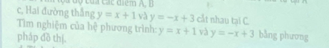 ộ c ủ c á c điểm A, B
c, Hai đường thẳng y=x+1 và y=-x+3 cắt nhau tại C. 
Tìm nghiệm của hệ phương trình: y=x+1 và y=-x+3 bằng phương 
pháp đồ thị.