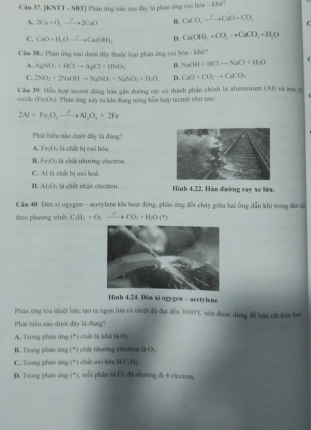 [KNTT - SBT] Phản ứng nào sau đây là phản ứng oxi hóa - khứ?
A. 2Ca+O_2to 2CaO B. CaCO_3xrightarrow I''CaO+CO_2
C
C. CaO+H_2Oxrightarrow I^0Ca(OH)_2 D. Ca(OH)_2+CO_2to CaCO_3+H_2O
Câu 38.: Phản ứng nào dưới đây thuộc loại phản ứng oxi hóa - khử?
A. AgNO_3+HClto AgCl+HNO_3.
B. NaOH+HClto NaCl+H_2O.
C. 2NO_2+2NaOHto NaNO_3+NaNO_2+H_2O. D. CaO+CO_2to CaCO_3.
Câu 39: Hỗn hợp tecmit dùng hàn gắn đường ray có thành phần chính là aluminium (Al) và iron ([][]
oxide (Fe_2O_3) 0. Phản ứng xảy ra khi đung nóng hỗn hợp tecmit như sau:
2Al+Fe_2O_3xrightarrow r^0Al_2O_3+2Fe
Phát biểu nào dưới đây là đúng?
A. Fe_2O_3 là chất bị oxi hóa.
B. Fe_2O_3 là chất nhường electron.
C. Al là chất bị oxi hoá.
D. Al_2O_3 là chất nhận electron. Hình 4.22. Hàn đường ray xe lửa.
Câu 40: Đèn xì ogygen - acetylene khi hoạt động, phản ứng đốt cháy giữa hai ống dẫn khí trong đèn xây
theo phương trình: C_2H_2+O_2 xrightarrow I^0CO_2+H_2O(*)
Hình 4.24. Đèn xì ogygen - acetylene
Phản ứng tỏa nhiệt lớn, tạo ra ngọn lửa có nhiệt độ đạt đến 3000°C nên được dùng đề hàn cắt kim loại
Phát biểu nào dưới đây là đúng?
A. Trong phản ứng (*) chất bị khử là O_2.
B. Trong phản ứng (*) chất nhường electron là O_2.
C. Trong phản ứng (*) chất oxi hóa là C_2H_2.
D. Trong phản ứng (*), mỗi phân tử O_2 đã nhường đi 4 electron.