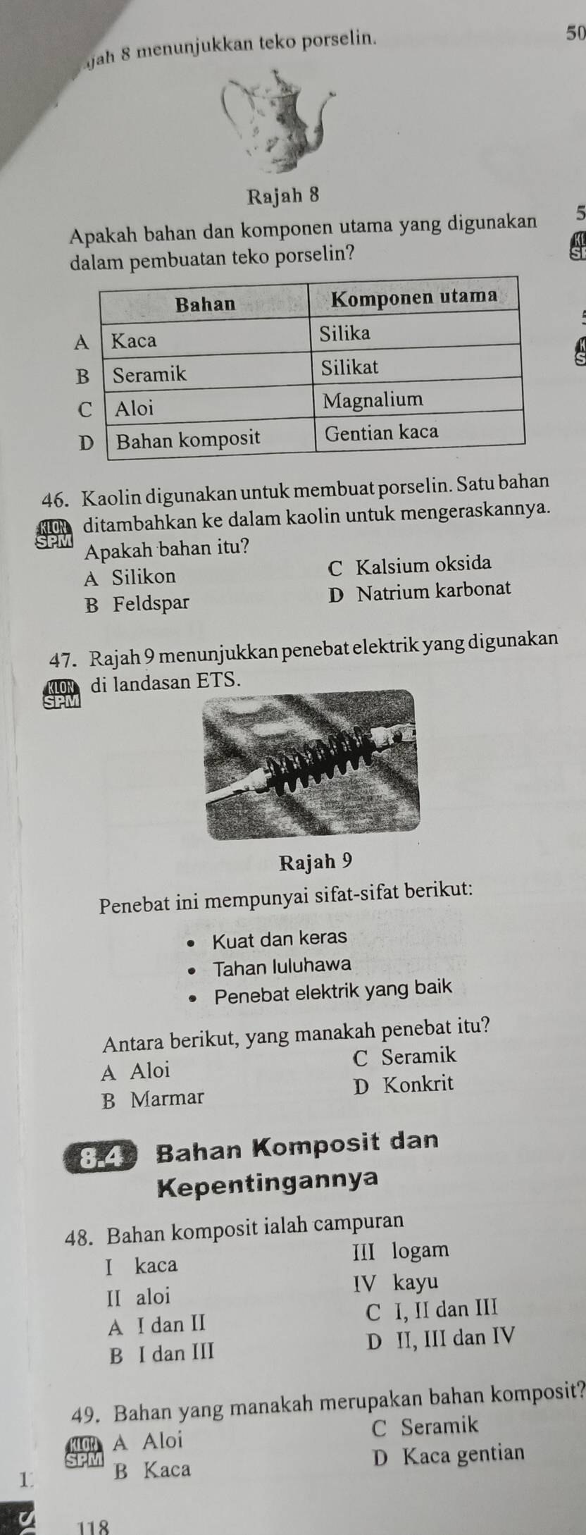 jah 8 menunjukkan teko porselin.
50
Rajah 8
Apakah bahan dan komponen utama yang digunakan
dalam pembuatan teko porselin? a
46. Kaolin digunakan untuk membuat porselin. Satu bahan
LON ditambahkan ke dalam kaolin untuk mengeraskannya.
Apakah bahan itu?
A Silikon C Kalsium oksida
B Feldspar D Natrium karbonat
47. Rajah 9 menunjukkan penebat elektrik yang digunakan
di landasan ETS.
Rajah 9
Penebat ini mempunyai sifat-sifat berikut:
Kuat dan keras
Tahan luluhawa
Penebat elektrik yang baik
Antara berikut, yang manakah penebat itu?
A Aloi C Seramik
B Marmar D Konkrit
829 Bahan Komposit dan
Kepentingannya
48. Bahan komposit ialah campuran
I kaca III logam
II aloi
IV kayu
A I dan II C I, II dan III
B I dan III D II, III dan IV
49. Bahan yang manakah merupakan bahan komposit?
A Aloi C Seramik
1 B Kaca D Kaca gentian
118