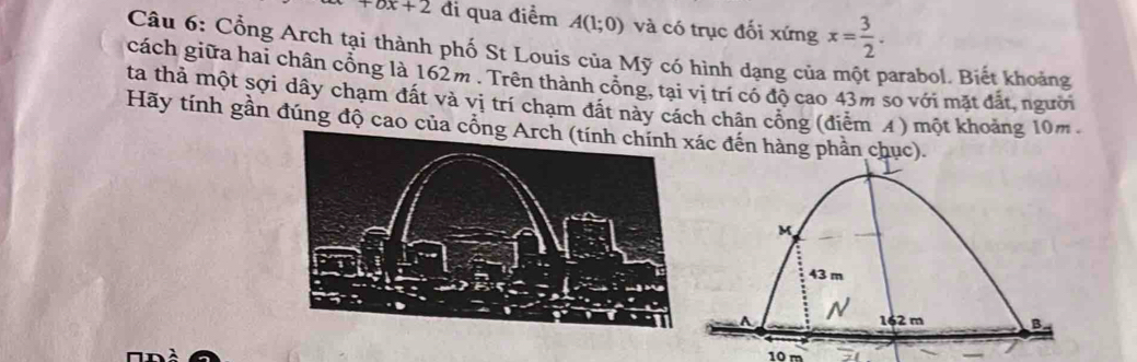 +bx+2 đi qua điểm A(1;0) và có trục đối xứng x= 3/2 . 
Câu 6: Cổng Arch tại thành phố St Louis của Mỹ có hình dạng của một parabol. Biết khoảng 
cách giữa hai chân cổng là 162m. Trên thành cổng, tại vị trí có độ cao 43m so với mặt đất, người 
ta thả một sợi dây chạm đất và vị trí chạm đất này cách chân cổng (điễm A ) một khoảng 10m. 
Hãy tính gần đúng độ cao của cổnc đến hàng phần chục).
10 m