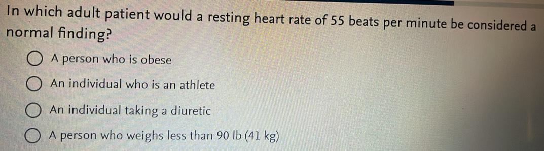 In which adult patient would a resting heart rate of 55 beats per minute be considered a
normal finding?
A person who is obese
An individual who is an athlete
An individual taking a diuretic
A person who weighs less than 90 lb (41 kg)