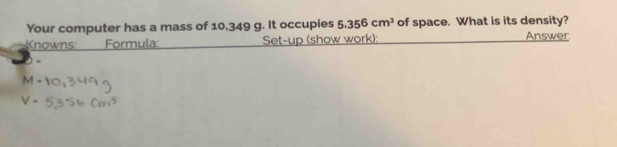 Your computer has a mass of 10,349 g. It occupies 5.356cm^3 of space. What is its density? 
Knowns: Formula: Set-up (show work): Answer 
-
M-
V=