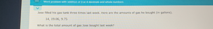 Word problem with addition of 3 or 4 decimals and whole numbers 
Jose filled his gas tank three times last week. Here are the amounts of gas he bought (in gallons).
14, 19.06, 9.75
What is the total amount of gas Jose bought last week?