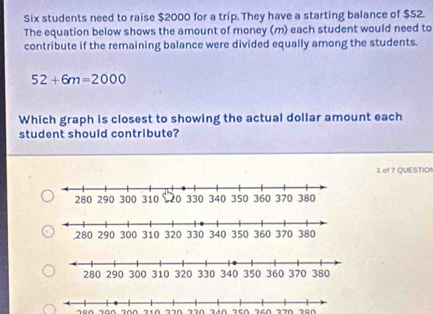 Six students need to raise $2000 for a trip. They have a starting balance of $52. 
The equation below shows the amount of money (m) each student would need to 
contribute if the remaining balance were divided equally among the students.
52+6m=2000
Which graph is closest to showing the actual dollar amount each 
student should contribute? 
1 of 7 QUESTIO!
200 210 320 340 350 260 270