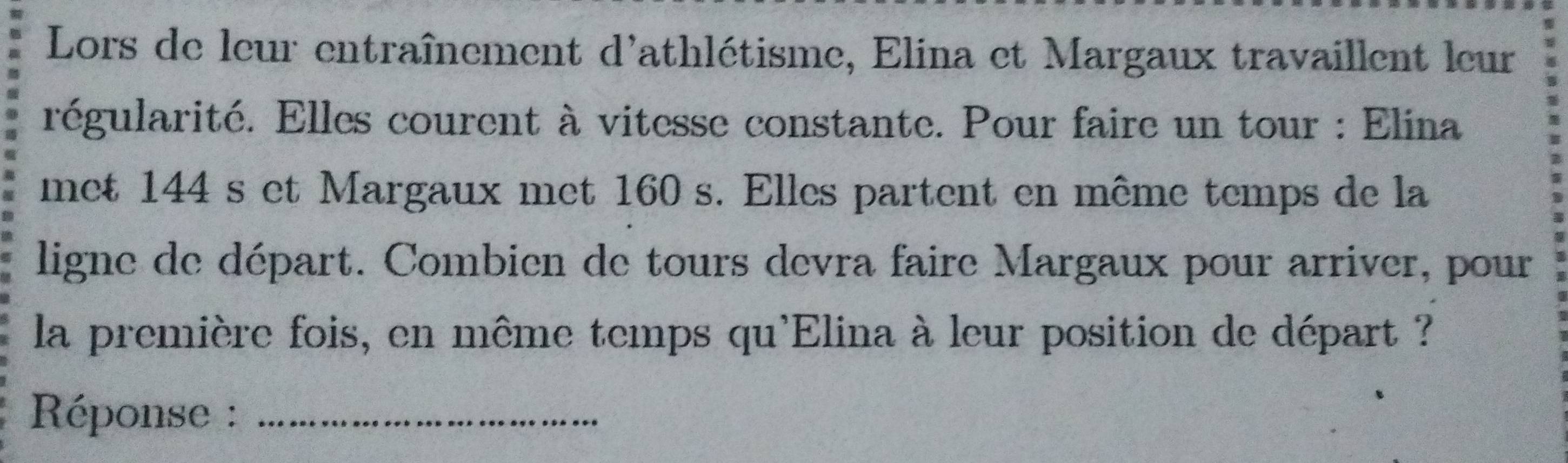 Lors de leur entraînement d'athlétisme, Elina et Margaux travaillent leur 
régularité. Elles courent à vitesse constante. Pour faire un tour : Elina 
met 144 s et Margaux met 160 s. Elles partent en même temps de la 
ligne de départ. Combien de tours devra faire Margaux pour arriver, pour 
la première fois, en même temps qu'Elina à leur position de départ ? 
Réponse :_