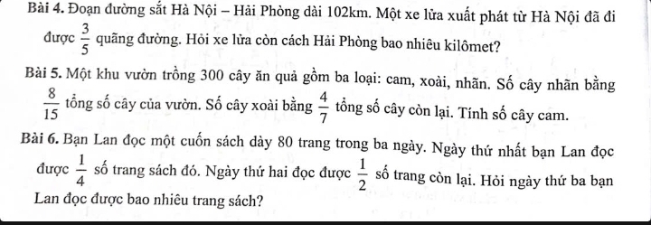 Đoạn đường sắt Hà Nội - Hải Phòng dài 102km. Một xe lửa xuất phát từ Hà Nội đã đi 
được  3/5  quãng đường. Hỏi xe lửa còn cách Hải Phòng bao nhiêu kilômet? 
Bài 5. Một khu vườn trồng 300 cây ăn quả gồm ba loại: cam, xoài, nhãn. Số cây nhãn bằng
 8/15  tổng số cây của vườn. Số cây xoài bằng  4/7  tổng số cây còn lại. Tính số cây cam. 
Bài 6. Bạn Lan đọc một cuốn sách dày 80 trang trong ba ngày. Ngày thứ nhất bạn Lan đọc 
được  1/4  số trang sách đó. Ngày thứ hai đọc được  1/2  số trang còn lại. Hỏi ngày thứ ba bạn 
Lan đọc được bao nhiêu trang sách?