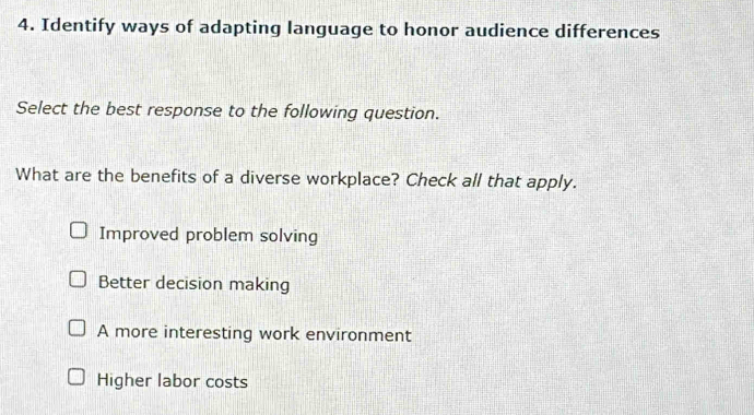 Identify ways of adapting language to honor audience differences
Select the best response to the following question.
What are the benefits of a diverse workplace? Check all that apply.
Improved problem solving
Better decision making
A more interesting work environment
Higher labor costs