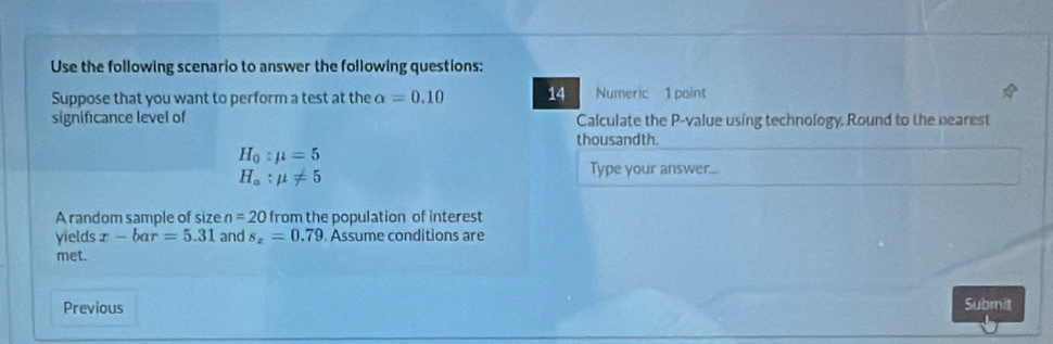 Use the following scenario to answer the following questions: 
Suppose that you want to perform a test at the alpha =0.10 14 Numeric 1 point 
significance level of Calculate the P -value using technology. Round to the nearest 
thousandth.
H_0:mu =5
H_a:mu != 5
Type your answer... 
A random sample of size n=20 from the population of interest 
yields x-bar=5.31 and s_x=0.79 Assume conditions are 
met. 
Previous 
Submit