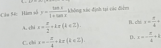 D=(1)
Câu 54: Hàm số y= tan x/1+tan x  không xác định tại các điểm
A. chi x= π /2 +kπ (k∈ Z).
B. chi x= π /4 +
C. chi x=- π /4 +kπ (k∈ Z).
D. x=- π /4 +k