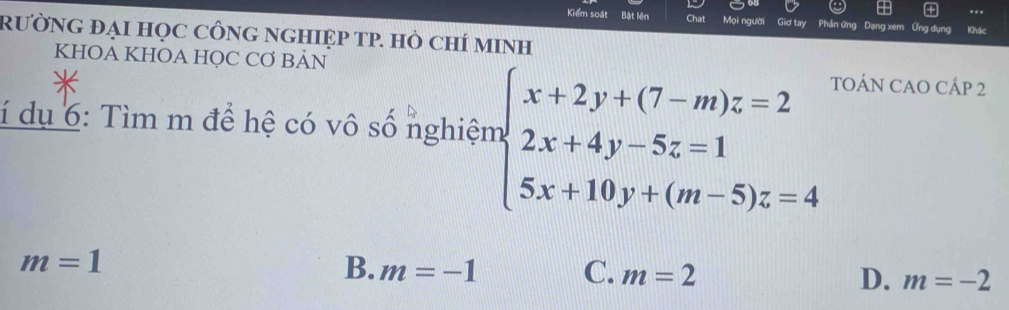 Kiểm soát Bật lên Chat Mọi người Giơ tay Phản ứng Dạng xem Ứng dụng
RƯỜNG ĐẠI HọC CÔNG NGHIỆP TP. HÒ CHÍ MINH Khác
KHOA KHOA HQC CƠ BẢN TOÁN CAO CÁP 2
í dụ 6: Tìm m để hệ có vô số nghiệm beginarrayl x+2y+(7-m)z=2 2x+4y-5z=1 5x+10y+(m-5)z=4endarray.
m=1
B. m=-1 C. m=2 D. m=-2