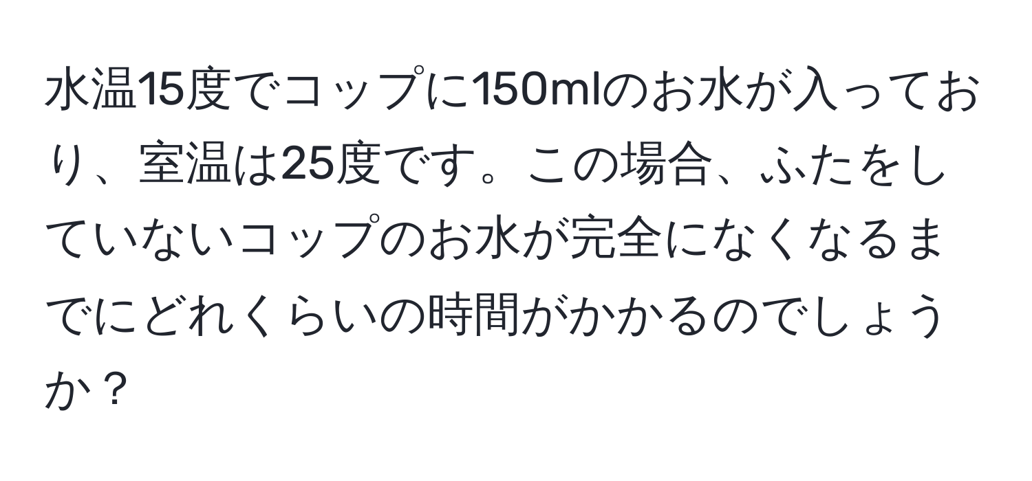 水温15度でコップに150mlのお水が入っており、室温は25度です。この場合、ふたをしていないコップのお水が完全になくなるまでにどれくらいの時間がかかるのでしょうか？